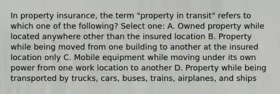 In property insurance, the term "property in transit" refers to which one of the following? Select one: A. Owned property while located anywhere other than the insured location B. Property while being moved from one building to another at the insured location only C. Mobile equipment while moving under its own power from one work location to another D. Property while being transported by trucks, cars, buses, trains, airplanes, and ships