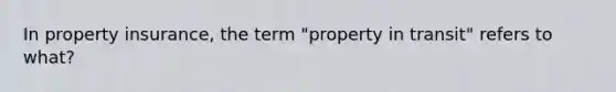 In property insurance, the term "property in transit" refers to what?