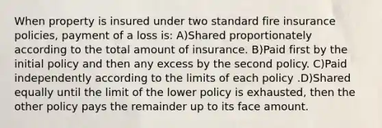 When property is insured under two standard fire insurance policies, payment of a loss is: A)Shared proportionately according to the total amount of insurance. B)Paid first by the initial policy and then any excess by the second policy. C)Paid independently according to the limits of each policy .D)Shared equally until the limit of the lower policy is exhausted, then the other policy pays the remainder up to its face amount.