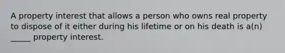 A property interest that allows a person who owns real property to dispose of it either during his lifetime or on his death is a(n) _____ property interest.