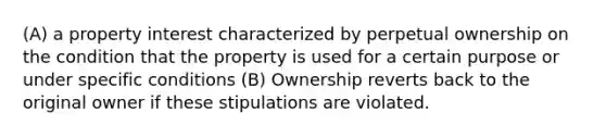 (A) a property interest characterized by perpetual ownership on the condition that the property is used for a certain purpose or under specific conditions (B) Ownership reverts back to the original owner if these stipulations are violated.