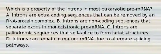 Which is a property of the introns in most eukaryotic pre-mRNA? A. Introns are extra coding sequences that can be removed by an RNA-protein complex. B. Introns are non-coding sequences that separate exons in monocistronic pre-mRNA. C. Introns are palindromic sequences that self-splice to form lariat structures. D. Introns can remain in mature mRNA due to alternate splicing pathways.