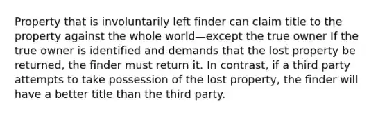 Property that is involuntarily left finder can claim title to the property against the whole world—except the true owner If the true owner is identified and demands that the lost property be returned, the finder must return it. In contrast, if a third party attempts to take possession of the lost property, the finder will have a better title than the third party.