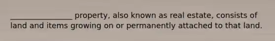 ________________ property, also known as real estate, consists of land and items growing on or permanently attached to that land.