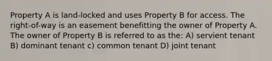 Property A is land-locked and uses Property B for access. The right-of-way is an easement benefitting the owner of Property A. The owner of Property B is referred to as the: A) servient tenant B) dominant tenant c) common tenant D) joint tenant