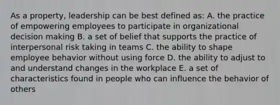 As a property, leadership can be best defined as: A. the practice of empowering employees to participate in organizational decision making B. a set of belief that supports the practice of interpersonal risk taking in teams C. the ability to shape employee behavior without using force D. the ability to adjust to and understand changes in the workplace E. a set of characteristics found in people who can influence the behavior of others