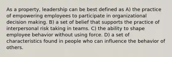 As a property, leadership can be best defined as A) the practice of empowering employees to participate in organizational decision making. B) a set of belief that supports the practice of interpersonal risk taking in teams. C) the ability to shape employee behavior without using force. D) a set of characteristics found in people who can influence the behavior of others.