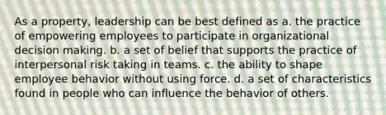 As a property, leadership can be best defined as a. the practice of empowering employees to participate in organizational decision making. b. a set of belief that supports the practice of interpersonal risk taking in teams. c. the ability to shape employee behavior without using force. d. a set of characteristics found in people who can influence the behavior of others.