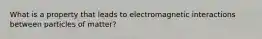 What is a property that leads to electromagnetic interactions between particles of matter?