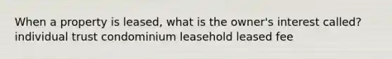 When a property is leased, what is the owner's interest called? individual trust condominium leasehold leased fee