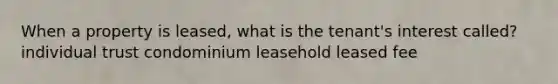 When a property is leased, what is the tenant's interest called? individual trust condominium leasehold leased fee