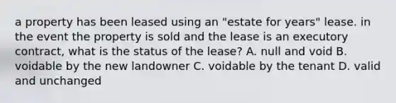 a property has been leased using an "estate for years" lease. in the event the property is sold and the lease is an executory contract, what is the status of the lease? A. null and void B. voidable by the new landowner C. voidable by the tenant D. valid and unchanged