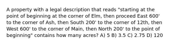 A property with a legal description that reads "starting at the point of beginning at the corner of Elm, then proceed East 600' to the corner of Ash, then South 200' to the corner of 12th, then West 600' to the corner of Main, then North 200' to the point of beginning" contains how many acres? A) 5 B) 3.5 C) 2.75 D) 120