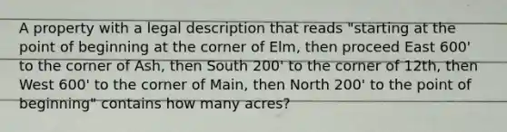 A property with a legal description that reads "starting at the point of beginning at the corner of Elm, then proceed East 600' to the corner of Ash, then South 200' to the corner of 12th, then West 600' to the corner of Main, then North 200' to the point of beginning" contains how many acres?