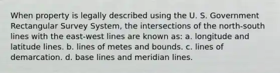 When property is legally described using the U. S. Government Rectangular Survey System, the intersections of the north-south lines with the east-west lines are known as: a. longitude and latitude lines. b. lines of metes and bounds. c. lines of demarcation. d. base lines and meridian lines.