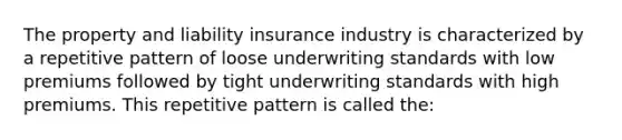 The property and liability insurance industry is characterized by a repetitive pattern of loose underwriting standards with low premiums followed by tight underwriting standards with high premiums. This repetitive pattern is called the: