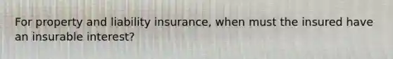 For property and liability insurance, when must the insured have an insurable interest?