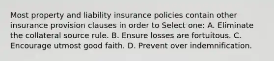 Most property and liability insurance policies contain other insurance provision clauses in order to Select one: A. Eliminate the collateral source rule. B. Ensure losses are fortuitous. C. Encourage utmost good faith. D. Prevent over indemnification.