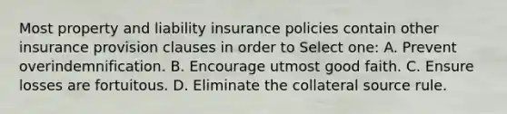 Most property and liability insurance policies contain other insurance provision clauses in order to Select one: A. Prevent overindemnification. B. Encourage utmost good faith. C. Ensure losses are fortuitous. D. Eliminate the collateral source rule.