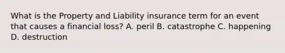 What is the Property and Liability insurance term for an event that causes a financial loss? A. peril B. catastrophe C. happening D. destruction