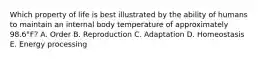 Which property of life is best illustrated by the ability of humans to maintain an internal body temperature of approximately 98.6°F? A. Order B. Reproduction C. Adaptation D. Homeostasis E. Energy processing