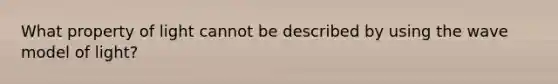 What property of light cannot be described by using the wave model of light?