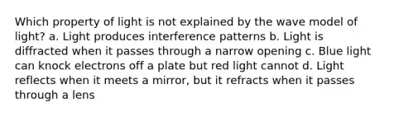 Which property of light is not explained by the wave model of light? a. Light produces interference patterns b. Light is diffracted when it passes through a narrow opening c. Blue light can knock electrons off a plate but red light cannot d. Light reflects when it meets a mirror, but it refracts when it passes through a lens