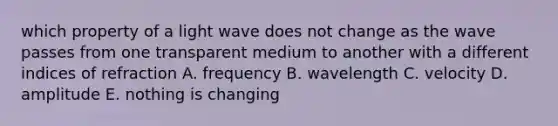 which property of a light wave does not change as the wave passes from one transparent medium to another with a different indices of refraction A. frequency B. wavelength C. velocity D. amplitude E. nothing is changing