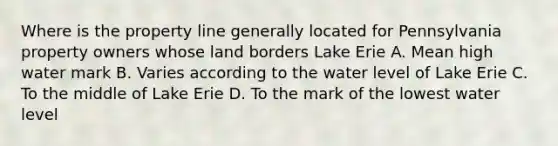 Where is the property line generally located for Pennsylvania property owners whose land borders Lake Erie A. Mean high water mark B. Varies according to the water level of Lake Erie C. To the middle of Lake Erie D. To the mark of the lowest water level