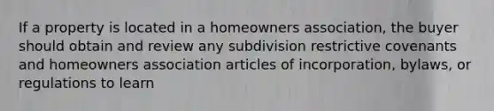 If a property is located in a homeowners association, the buyer should obtain and review any subdivision restrictive covenants and homeowners association articles of incorporation, bylaws, or regulations to learn