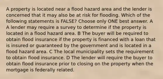 A property is located near a flood hazard area and the lender is concerned that it may also be at risk for flooding. Which of the following statements is FALSE? Choose only ONE best answer. A A lender may require a survey to determine if the property is located in a flood hazard area. B The buyer will be required to obtain flood insurance if the property is financed with a loan that is insured or guaranteed by the government and is located in a flood hazard area. C The local municipality sets the requirement to obtain flood insurance. D The lender will require the buyer to obtain flood insurance prior to closing on the property when the mortgage is federally related.