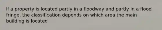 If a property is located partly in a floodway and partly in a flood fringe, the classification depends on which area the main building is located