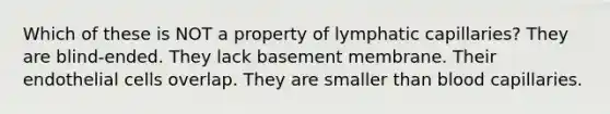 Which of these is NOT a property of lymphatic capillaries? They are blind-ended. They lack basement membrane. Their endothelial cells overlap. They are smaller than blood capillaries.