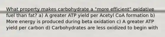 What property makes carbohydrate a "more efficient" oxidative fuel than fat? a) A greater ATP yield per Acetyl CoA formation b) More energy is produced during beta oxidation c) A greater ATP yield per carbon d) Carbohydrates are less oxidized to begin with