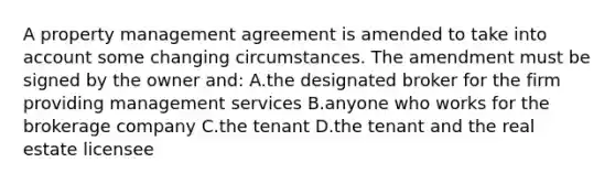 A property management agreement is amended to take into account some changing circumstances. The amendment must be signed by the owner and: A.the designated broker for the firm providing management services B.anyone who works for the brokerage company C.the tenant D.the tenant and the real estate licensee