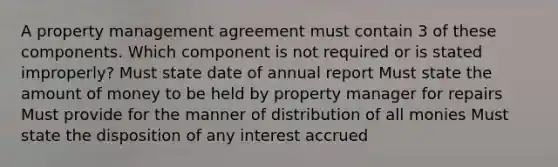 A property management agreement must contain 3 of these components. Which component is not required or is stated improperly? Must state date of annual report Must state the amount of money to be held by property manager for repairs Must provide for the manner of distribution of all monies Must state the disposition of any interest accrued