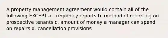 A property management agreement would contain all of the following EXCEPT a. frequency reports b. method of reporting on prospective tenants c. amount of money a manager can spend on repairs d. cancellation provisions