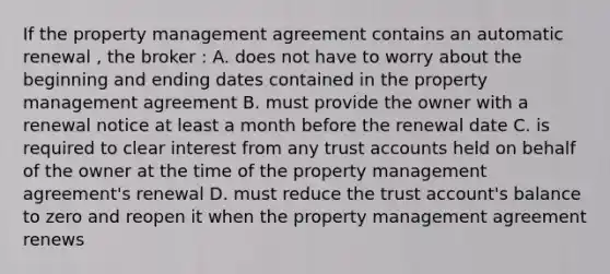 If the property management agreement contains an automatic renewal , the broker : A. does not have to worry about the beginning and ending dates contained in the property management agreement B. must provide the owner with a renewal notice at least a month before the renewal date C. is required to clear interest from any trust accounts held on behalf of the owner at the time of the property management agreement's renewal D. must reduce the trust account's balance to zero and reopen it when the property management agreement renews