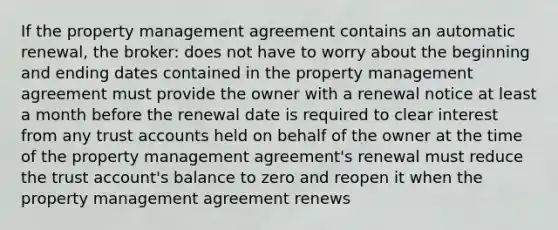 If the property management agreement contains an automatic renewal, the broker: does not have to worry about the beginning and ending dates contained in the property management agreement must provide the owner with a renewal notice at least a month before the renewal date is required to clear interest from any trust accounts held on behalf of the owner at the time of the property management agreement's renewal must reduce the trust account's balance to zero and reopen it when the property management agreement renews