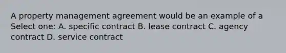 A property management agreement would be an example of a Select one: A. specific contract B. lease contract C. agency contract D. service contract