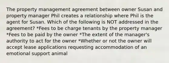 The property management agreement between owner Susan and property manager Phil creates a relationship where Phil is the agent for Susan. Which of the following is NOT addressed in the agreement? *Fees to be charge tenants by the property manager *Fees to be paid by the owner *The extent of the manager's authority to act for the owner *Whether or not the owner will accept lease applications requesting accommodation of an emotional support animal