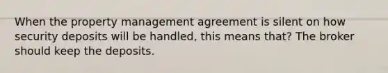 When the property management agreement is silent on how security deposits will be handled, this means that? The broker should keep the deposits.