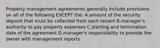 Property management agreements generally include provisions on all of the following EXCEPT the: A.amount of the security deposit that must be collected from each tenant B.manager's authority to pay property expenses C.starting and termination date of the agreement D.manager's responsibility to provide the owner with management reports