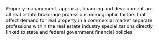 Property management, appraisal, financing and development are all real estate brokerage professions demographic factors that affect demand for real property in a commercial market separate professions within the real estate industry specializations directly linked to state and federal government financial policies