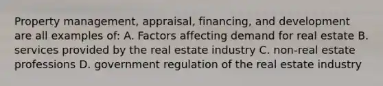 Property management, appraisal, financing, and development are all examples of: A. Factors affecting demand for real estate B. services provided by the real estate industry C. non-real estate professions D. government regulation of the real estate industry