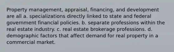 Property management, appraisal, financing, and development are all a. specializations directly linked to state and federal government financial policies. b. separate professions within the real estate industry. c. real estate brokerage professions. d. demographic factors that affect demand for real property in a commercial market.