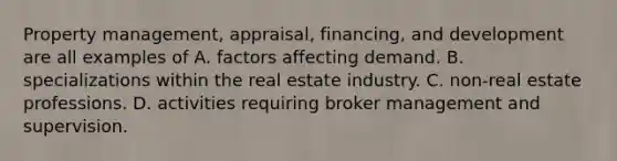 Property management, appraisal, financing, and development are all examples of A. factors affecting demand. B. specializations within the real estate industry. C. non-real estate professions. D. activities requiring broker management and supervision.