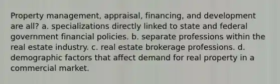 Property management, appraisal, financing, and development are all? a. specializations directly linked to state and federal government financial policies. b. separate professions within the real estate industry. c. real estate brokerage professions. d. demographic factors that affect demand for real property in a commercial market.