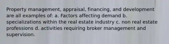 Property management, appraisal, financing, and development are all examples of: a. Factors affecting demand b. specializations within the real estate industry c. non real estate professions d. activities requiring broker management and supervision.