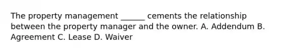 The property management ______ cements the relationship between the property manager and the owner. A. Addendum B. Agreement C. Lease D. Waiver